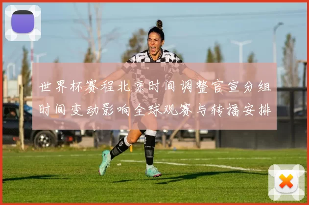 世界杯赛程北京时间调整官宣分组时间变动影响全球观赛与转播安排