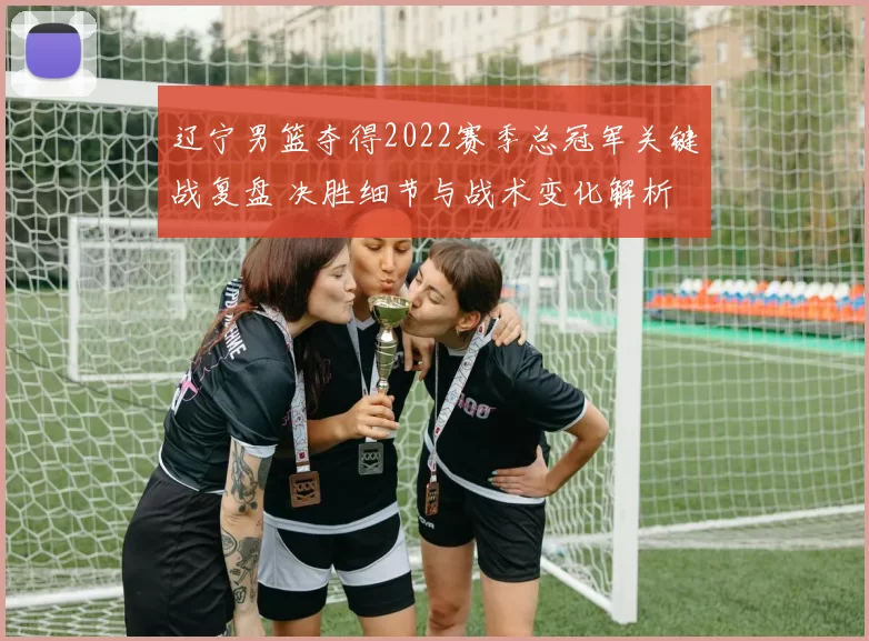辽宁男篮夺得2022赛季总冠军关键战复盘 决胜细节与战术变化解析