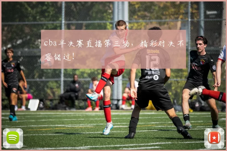 cba半决赛直播第三场，精彩对决不容错过！
