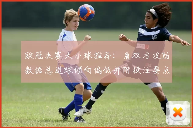 欧冠决赛大小球推荐:看双方攻防数据总进球倾向偏低并附投注要点