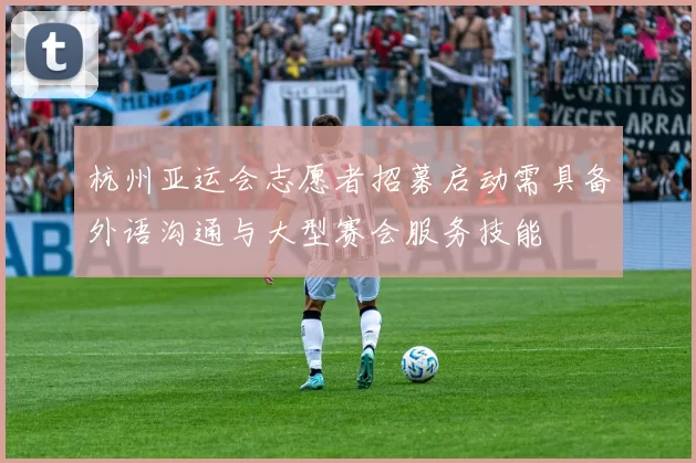 杭州亚运会志愿者招募启动需具备外语沟通与大型赛会服务技能