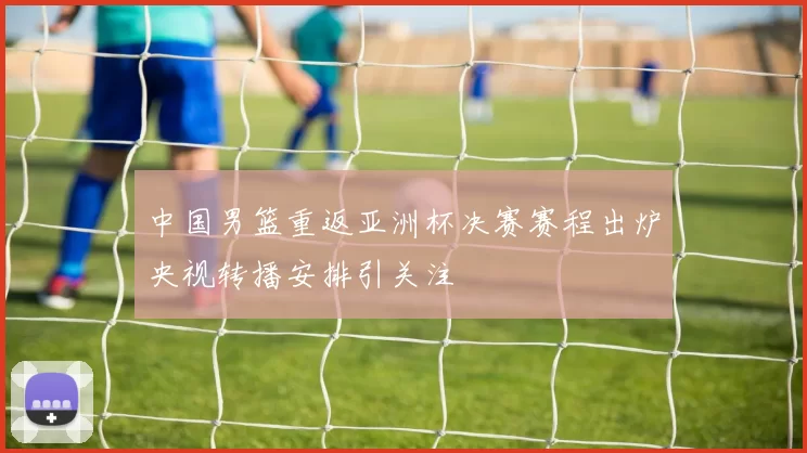 中国男篮重返亚洲杯决赛赛程出炉央视转播安排引关注