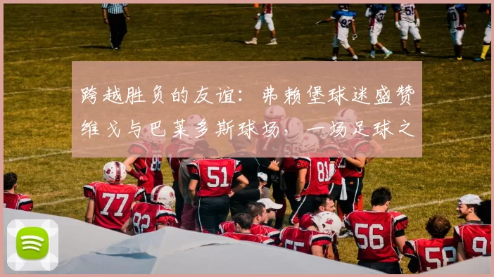 跨越胜负的友谊：弗赖堡球迷盛赞维戈与巴莱多斯球场，一场足球之外的“完美体验”