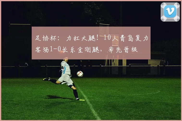 足协杯：力扛大腿！10人青岛复力客场1-0长乐金刚腿，率先晋级