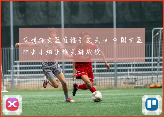 亚洲杯女篮直播引发关注 中国女篮冲击小组出线关键战役