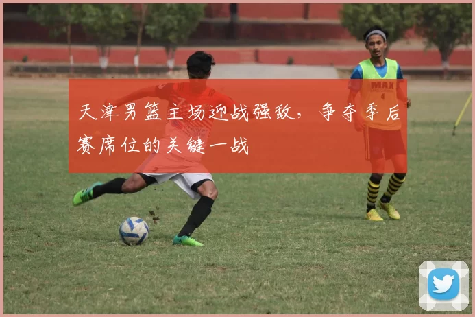 天津男篮主场迎战强敌，争夺季后赛席位的关键一战