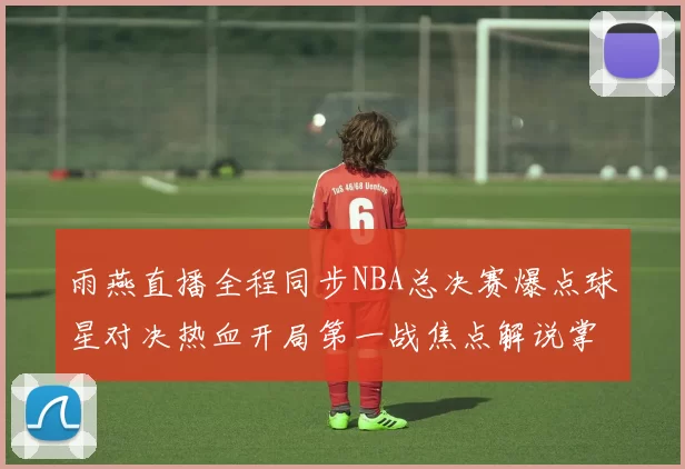 雨燕直播全程同步NBA总决赛爆点球星对决热血开局第一战焦点解说掌握视听
