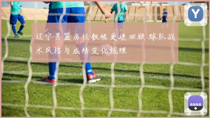 辽宁男篮历任教练更迭回顾 球队战术风格与成绩变化梳理