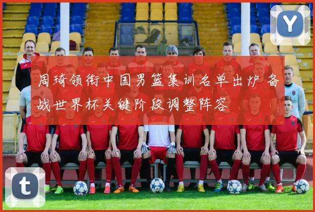 周琦领衔中国男篮集训名单出炉 备战世界杯关键阶段调整阵容