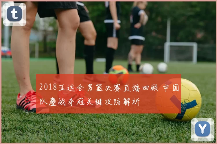 2018亚运会男篮决赛直播回顾 中国队鏖战夺冠关键攻防解析