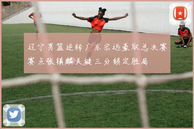 辽宁男篮逆转广东宏远豪取总决赛赛点张镇麟关键三分锁定胜局